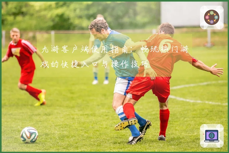 九游客户端使用指南：畅玩热门游戏的快捷入口与操作技巧