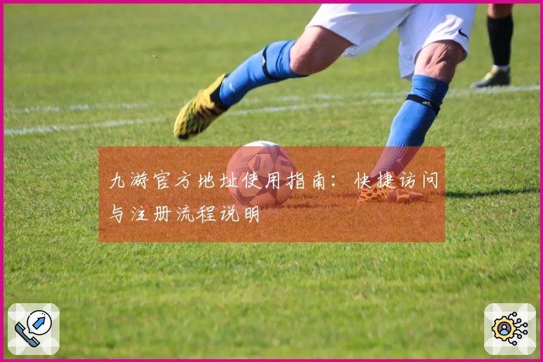 九游官方地址使用指南:快捷访问与注册流程说明