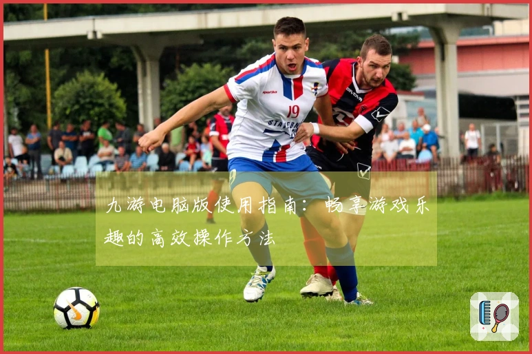 九游电脑版使用指南:畅享游戏乐趣的高效操作方法