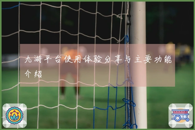 九游平台使用体验分享与主要功能介绍