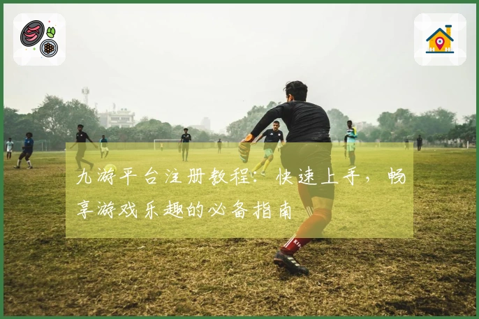 九游平台注册教程：快速上手，畅享游戏乐趣的必备指南