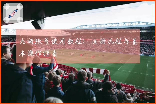 九游账号使用教程：注册流程与基本操作指南
